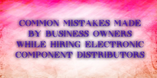 Common mistakes made by business owners while hiring electronic component distributors
